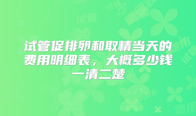 试管促排卵和取精当天的费用明细表，大概多少钱一清二楚