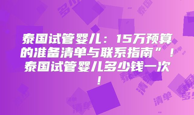泰国试管婴儿：15万预算的准备清单与联系指南”！泰国试管婴儿多少钱一次！