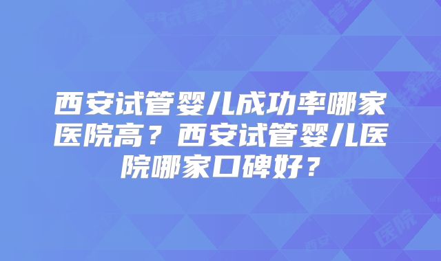 西安试管婴儿成功率哪家医院高?西安试管婴儿医院哪家口碑好?