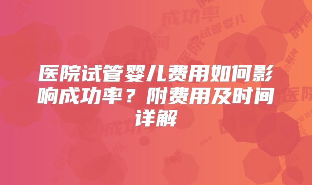 医院试管婴儿费用如何影响成功率？附费用及时间详解
