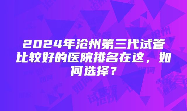 2024年沧州第三代试管比较好的医院排名在这，如何选择？