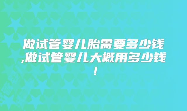 做试管婴儿胎需要多少钱,做试管婴儿大概用多少钱!