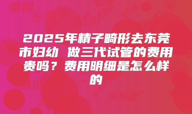 2025年精子畸形去东莞市妇幼 做三代试管的费用贵吗？费用明细是怎么样的