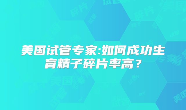 美国试管专家:如何成功生育精子碎片率高？