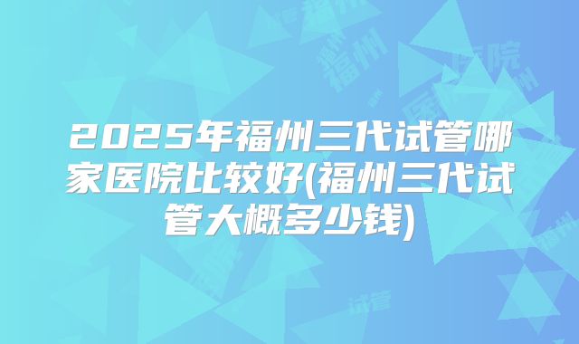 2025年福州三代试管哪家医院比较好(福州三代试管大概多少钱)