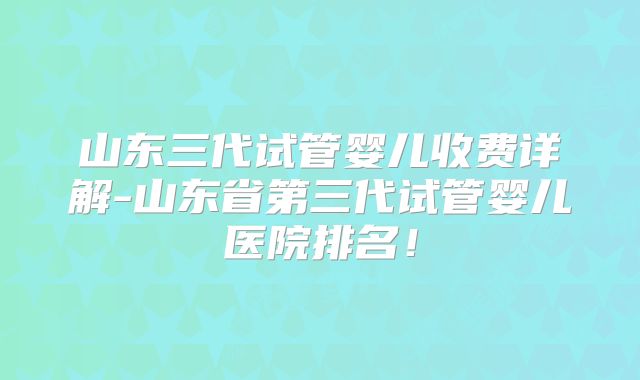 山东三代试管婴儿收费详解-山东省第三代试管婴儿医院排名！