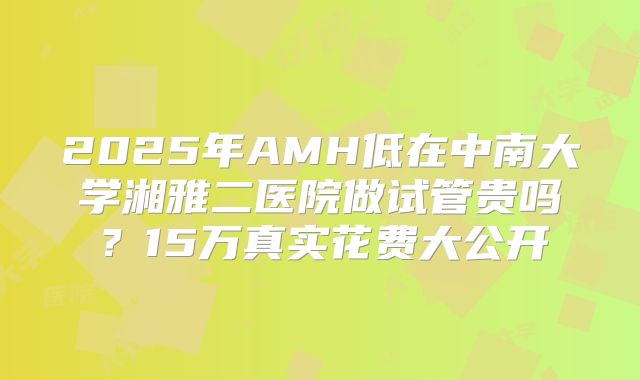 2025年AMH低在中南大学湘雅二医院做试管贵吗？15万真实花费大公开