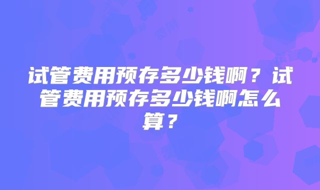 试管费用预存多少钱啊？试管费用预存多少钱啊怎么算？