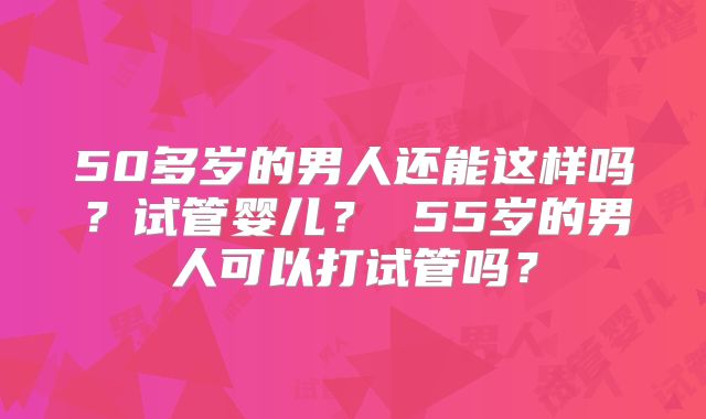 50多岁的男人还能这样吗？试管婴儿？ 55岁的男人可以打试管吗？