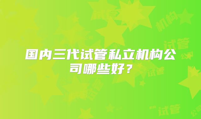 国内三代试管私立机构公司哪些好？