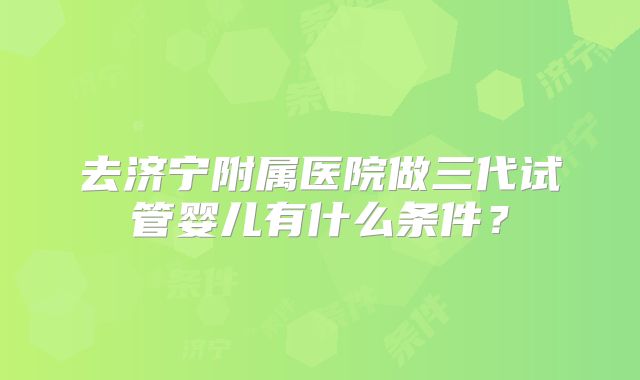 去济宁附属医院做三代试管婴儿有什么条件？