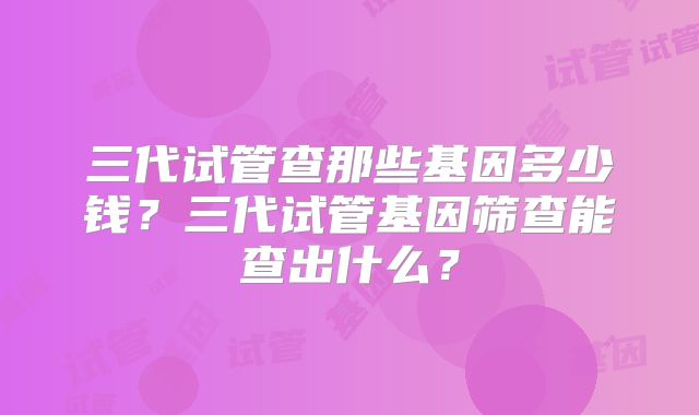 三代试管查那些基因多少钱？三代试管基因筛查能查出什么？