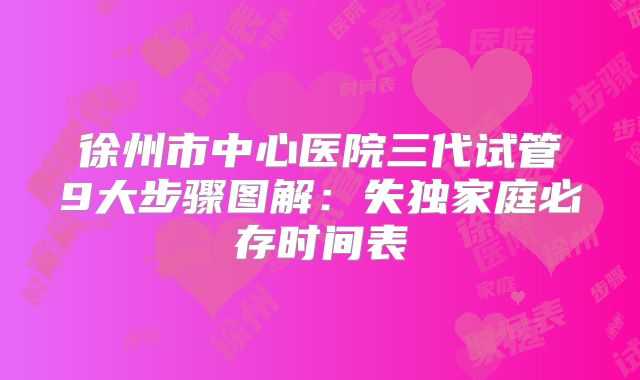 徐州市中心医院三代试管9大步骤图解：失独家庭必存时间表