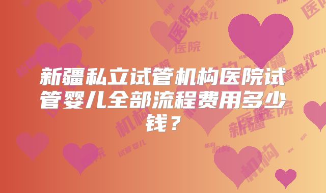 新疆私立试管机构医院试管婴儿全部流程费用多少钱?