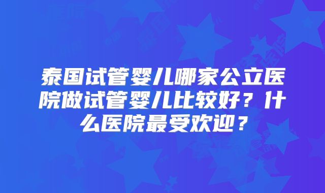 泰国试管婴儿哪家公立医院做试管婴儿比较好?什么医院最受欢迎?