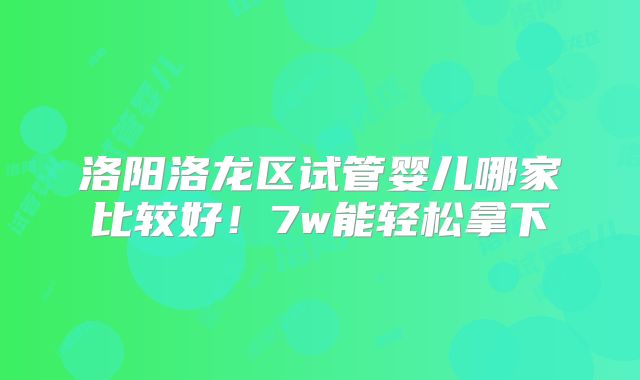 洛阳洛龙区试管婴儿哪家比较好！7w能轻松拿下