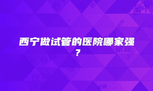 西宁做试管的医院哪家强?
