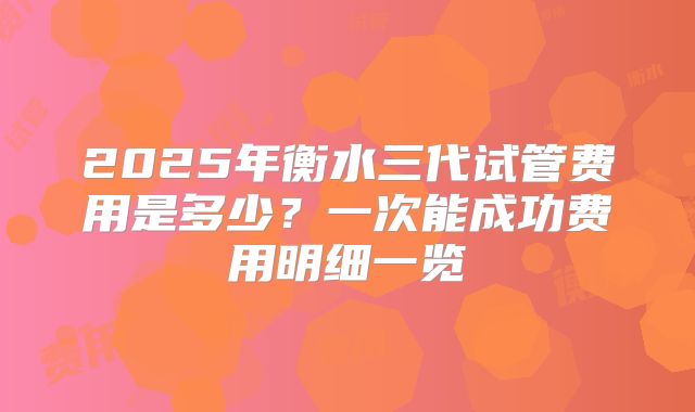 2025年衡水三代试管费用是多少？一次能成功费用明细一览