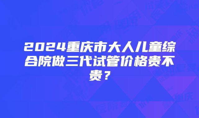 2024重庆市大人儿童综合院做三代试管价格贵不贵？