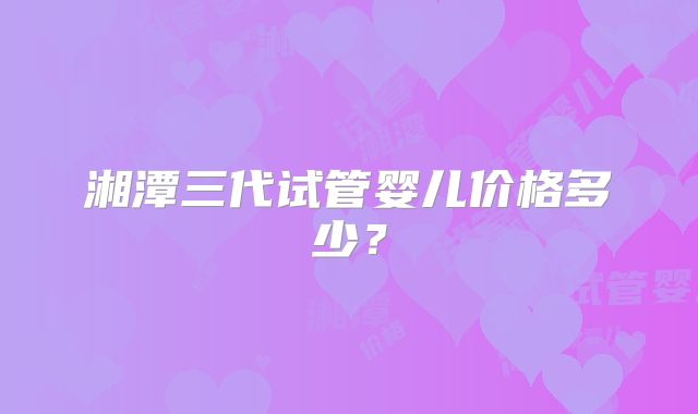 湘潭三代试管婴儿价格多少？