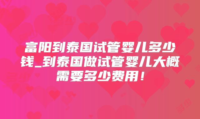 富阳到泰国试管婴儿多少钱_到泰国做试管婴儿大概需要多少费用!