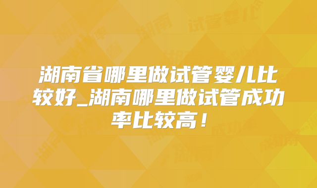 湖南省哪里做试管婴儿比较好_湖南哪里做试管成功率比较高!