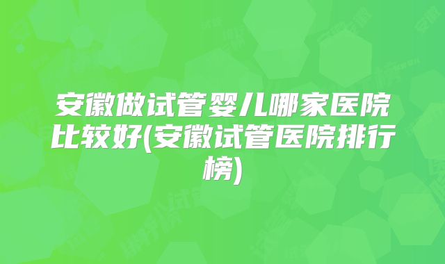 安徽做试管婴儿哪家医院比较好(安徽试管医院排行榜)