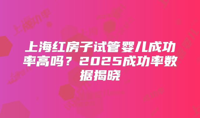 上海红房子试管婴儿成功率高吗？2025成功率数据揭晓
