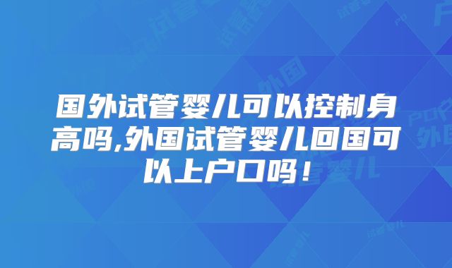 国外试管婴儿可以控制身高吗,外国试管婴儿回国可以上户口吗！
