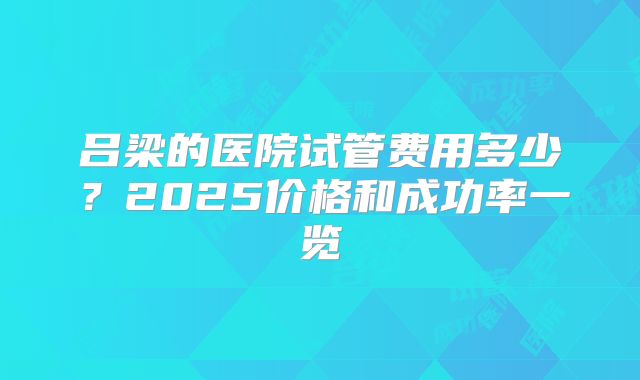 吕梁的医院试管费用多少？2025价格和成功率一览
