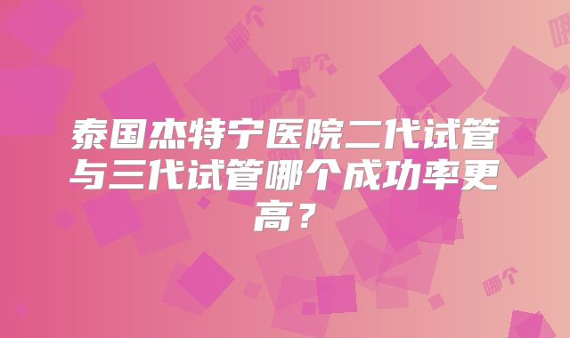 泰国杰特宁医院二代试管与三代试管哪个成功率更高?