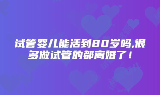 试管婴儿能活到80岁吗,很多做试管的都离婚了!