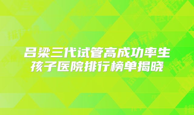 吕梁三代试管高成功率生孩子医院排行榜单揭晓