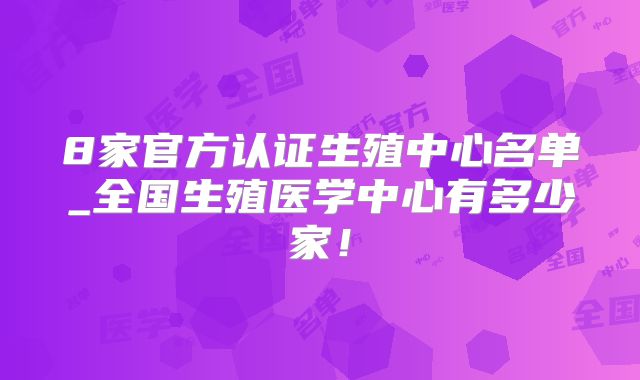 8家官方认证生殖中心名单_全国生殖医学中心有多少家！