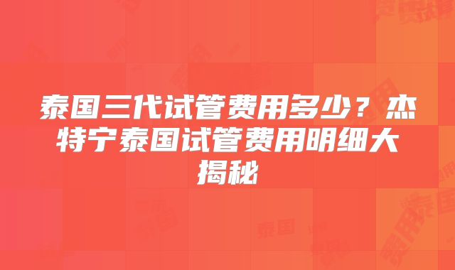 泰国三代试管费用多少？杰特宁泰国试管费用明细大揭秘