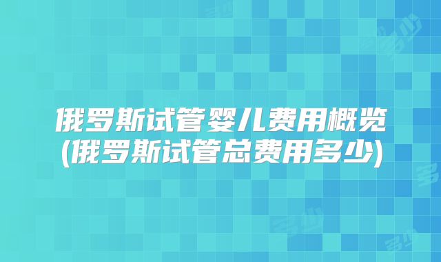 俄罗斯试管婴儿费用概览(俄罗斯试管总费用多少)