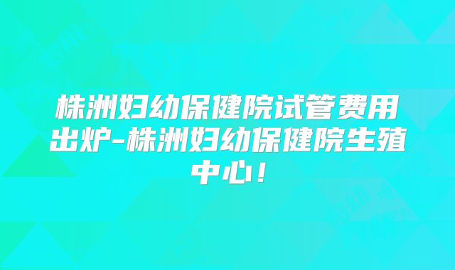 株洲妇幼保健院试管费用出炉-株洲妇幼保健院生殖中心！