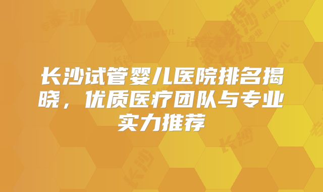 长沙试管婴儿医院排名揭晓，优质医疗团队与专业实力推荐