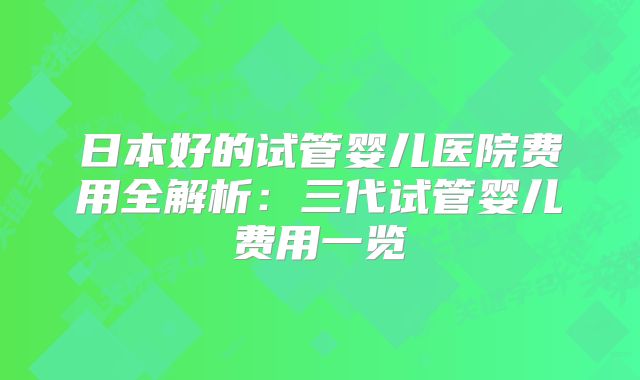 日本好的试管婴儿医院费用全解析：三代试管婴儿费用一览