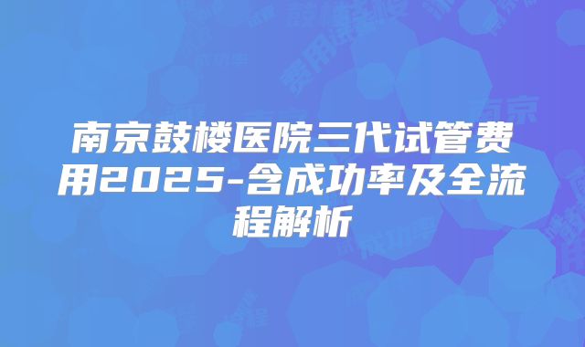 南京鼓楼医院三代试管费用2025-含成功率及全流程解析