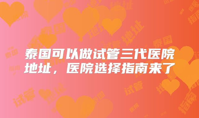 泰国可以做试管三代医院地址，医院选择指南来了