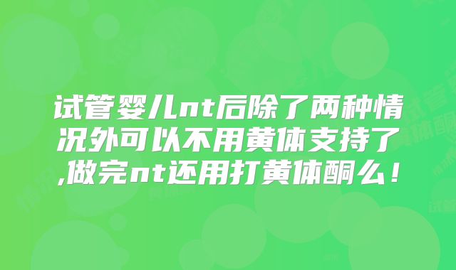 试管婴儿nt后除了两种情况外可以不用黄体支持了,做完nt还用打黄体酮么!