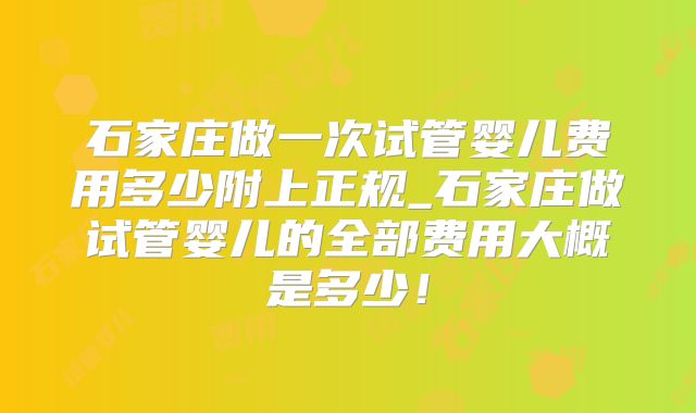 石家庄做一次试管婴儿费用多少附上正规_石家庄做试管婴儿的全部费用大概是多少！