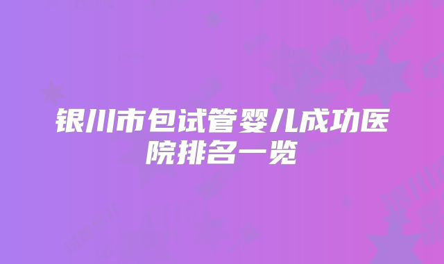 银川市包试管婴儿成功医院排名一览