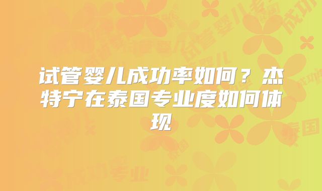 试管婴儿成功率如何?杰特宁在泰国专业度如何体现