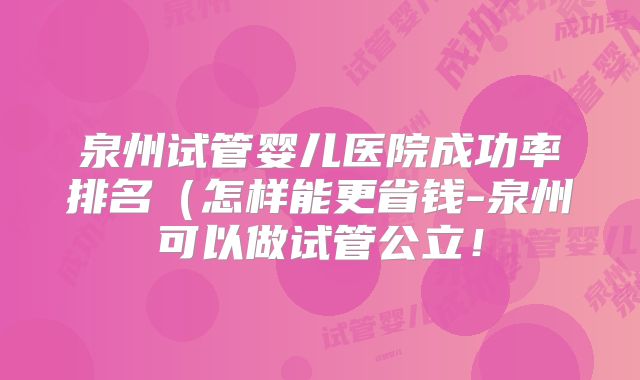 泉州试管婴儿医院成功率排名(怎样能更省钱-泉州可以做试管公立!