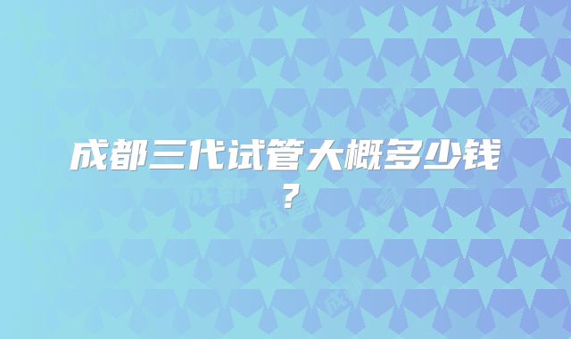 成都三代试管大概多少钱？