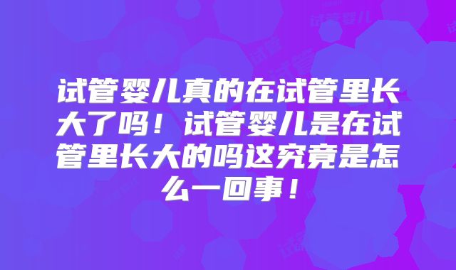 试管婴儿真的在试管里长大了吗！试管婴儿是在试管里长大的吗这究竟是怎么一回事！