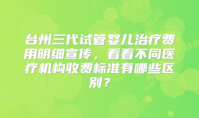 台州三代试管婴儿治疗费用明细宣传，看看不同医疗机构收费标准有哪些区别？
