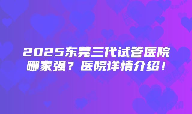 2025东莞三代试管医院哪家强?医院详情介绍!
